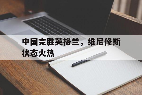 中国完胜英格兰，维尼修斯状态火热